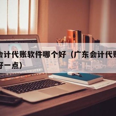 广东会计代账软件哪个好（广东会计代账软件哪个好一点）