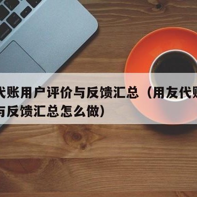 用友代账用户评价与反馈汇总（用友代账用户评价与反馈汇总怎么做）