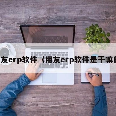 用友erp软件（用友erp软件是干嘛的）