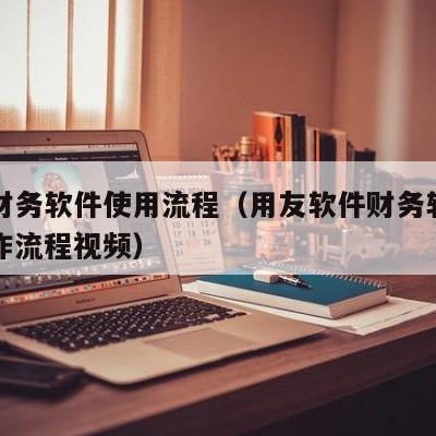 用友财务软件使用流程（用友软件财务软件具体操作流程视频）