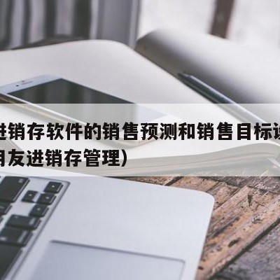 用友进销存软件的销售预测和销售目标设定模块（用友进销存管理）