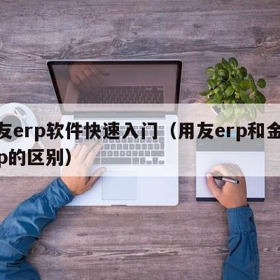 用友erp软件快速入门（用友erp和金蝶erp的区别）