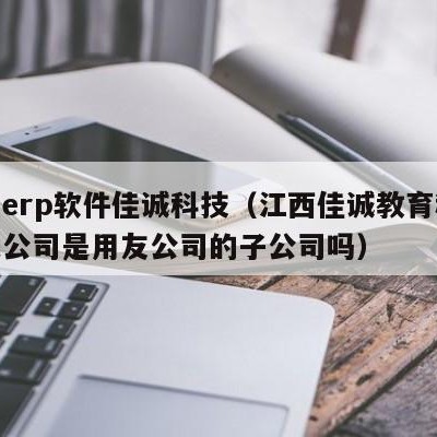 用友erp软件佳诚科技（江西佳诚教育科技有限公司是用友公司的子公司吗）