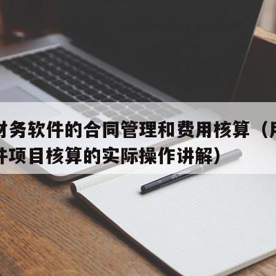 用友财务软件的合同管理和费用核算（用友财务软件项目核算的实际操作讲解）