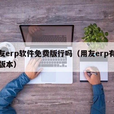 用友erp软件免费版行吗（用友erp有哪些版本）