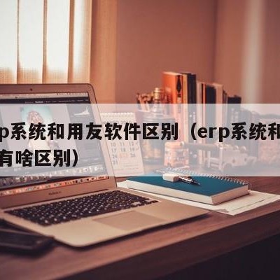 erp系统和用友软件区别（erp系统和用友有啥区别）