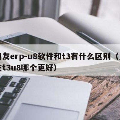 用友erp-u8软件和t3有什么区别（用友t3u8哪个更好）