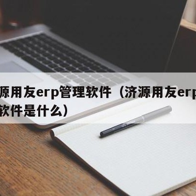 济源用友erp管理软件（济源用友erp管理软件是什么）