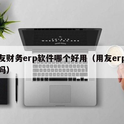 用友财务erp软件哪个好用（用友erp好用吗）