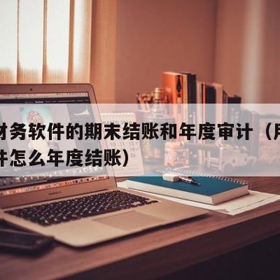 用友财务软件的期末结账和年度审计（用友财务软件怎么年度结账）