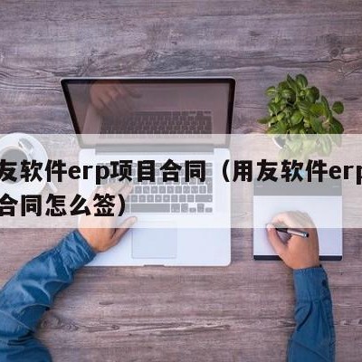 用友软件erp项目合同（用友软件erp项目合同怎么签）