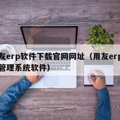 用友erp软件下载官网网址（用友erp企业管理系统软件）