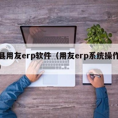 温县用友erp软件（用友erp系统操作流程）