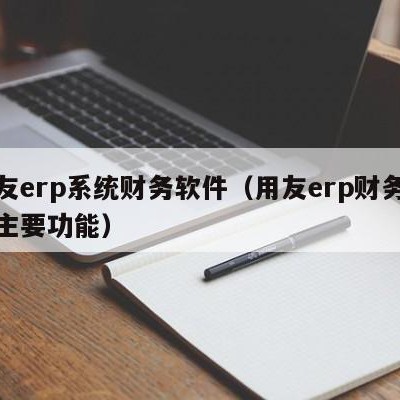 用友erp系统财务软件（用友erp财务软件主要功能）