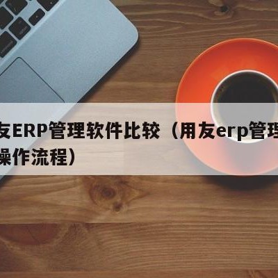 用友ERP管理软件比较（用友erp管理软件操作流程）