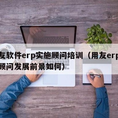 用友软件erp实施顾问培训（用友erp实施顾问发展前景如何）