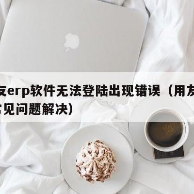 用友erp软件无法登陆出现错误（用友erp常见问题解决）