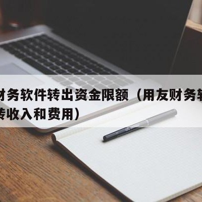 用友财务软件转出资金限额（用友财务软件怎么结转收入和费用）