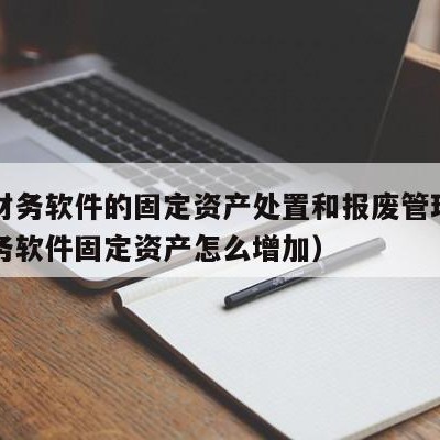 用友财务软件的固定资产处置和报废管理（用友财务软件固定资产怎么增加）