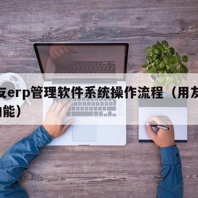 用友erp管理软件系统操作流程（用友erp功能）