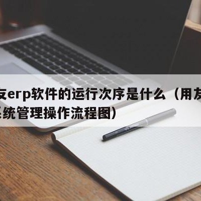 用友erp软件的运行次序是什么（用友erp系统管理操作流程图）