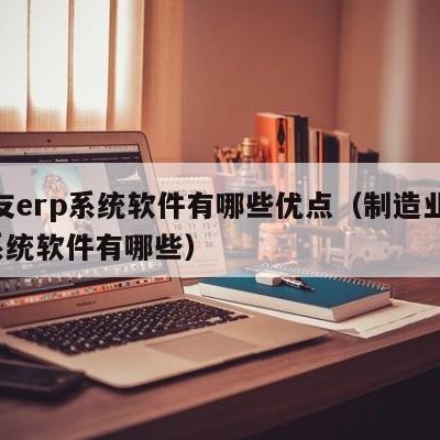 用友erp系统软件有哪些优点（制造业erp系统软件有哪些）