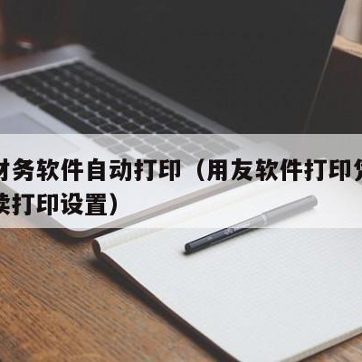 用友财务软件自动打印（用友软件打印凭证怎么连续打印设置）