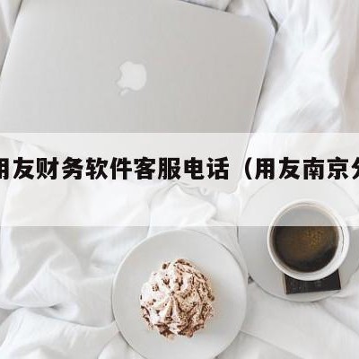 南京用友财务软件客服电话（用友南京分公司招聘）