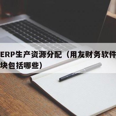 用友ERP生产资源分配（用友财务软件中生产模块包括哪些）