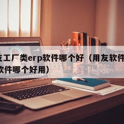 用友工厂类erp软件哪个好（用友软件和erp软件哪个好用）