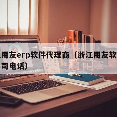 浙江用友erp软件代理商（浙江用友软件有限公司电话）