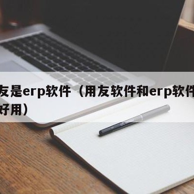 用友是erp软件（用友软件和erp软件哪个好用）