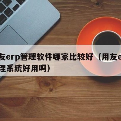 用友erp管理软件哪家比较好（用友erp管理系统好用吗）