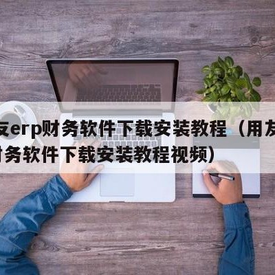 用友erp财务软件下载安装教程（用友erp财务软件下载安装教程视频）