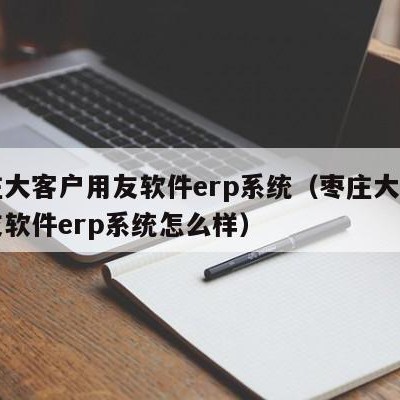 枣庄大客户用友软件erp系统（枣庄大客户用友软件erp系统怎么样）