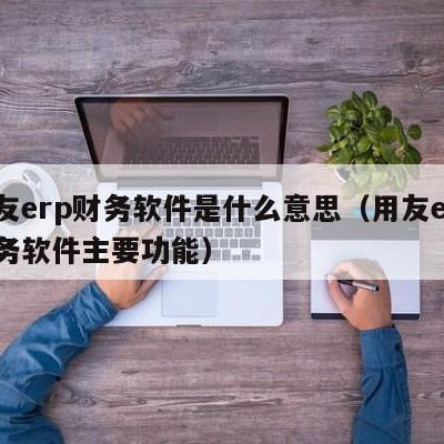 用友erp财务软件是什么意思（用友erp财务软件主要功能）