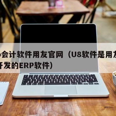 erp会计软件用友官网（U8软件是用友公司开发的ERP软件）