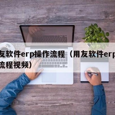 用友软件erp操作流程（用友软件erp操作流程视频）