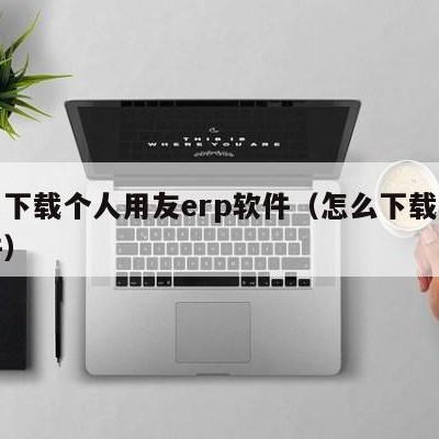 哪里下载个人用友erp软件（怎么下载用友软件）