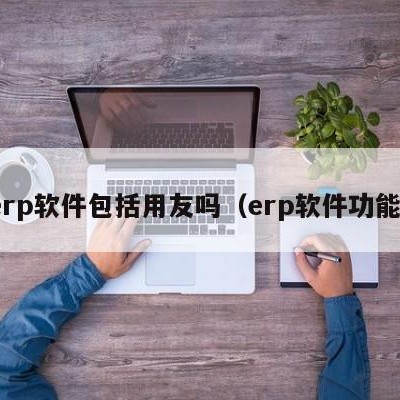 erp软件包括用友吗（erp软件功能）