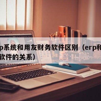 erp系统和用友财务软件区别（erp和用友软件的关系）