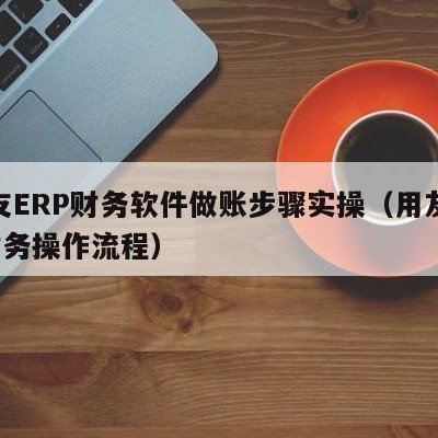 用友ERP财务软件做账步骤实操（用友erp财务操作流程）