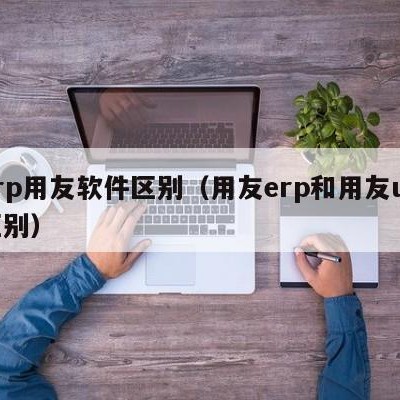 erp用友软件区别（用友erp和用友u8区别）