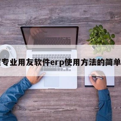 日照专业用友软件erp使用方法的简单介绍