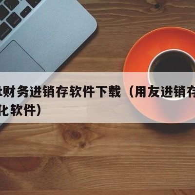 用友t财务进销存软件下载（用友进销存财务一体化软件）