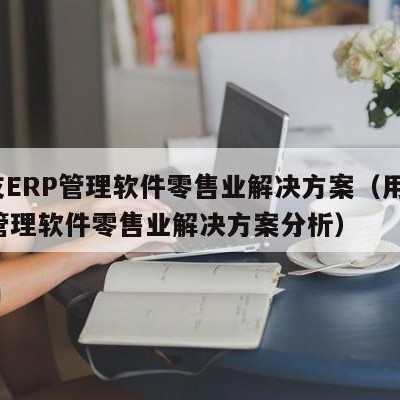 用友ERP管理软件零售业解决方案（用友erp管理软件零售业解决方案分析）