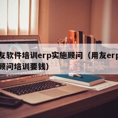 用友软件培训erp实施顾问（用友erp实施顾问培训要钱）