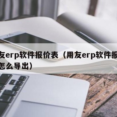 用友erp软件报价表（用友erp软件报价表怎么导出）