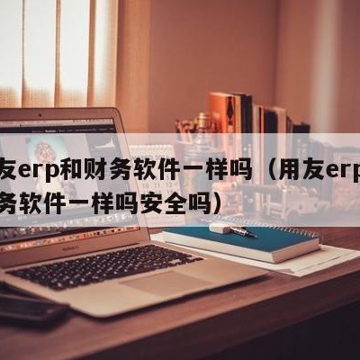 用友erp和财务软件一样吗（用友erp和财务软件一样吗安全吗）