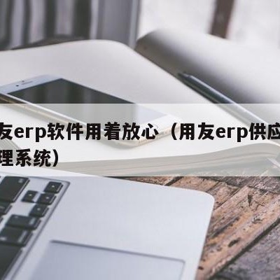 用友erp软件用着放心（用友erp供应链管理系统）